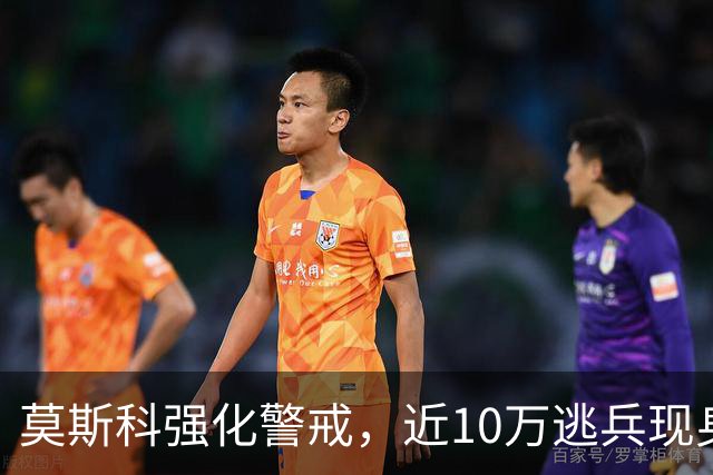 莫斯科强化警戒，近10万逃兵现身战场崩溃